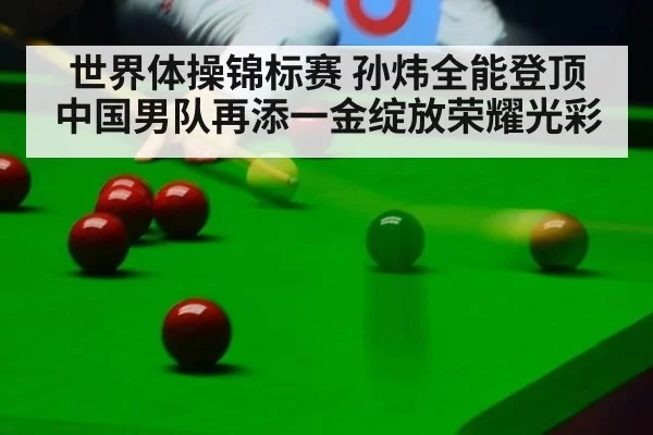 世界体操锦标赛 孙炜全能登顶 中国男队再添一金绽放荣耀光彩