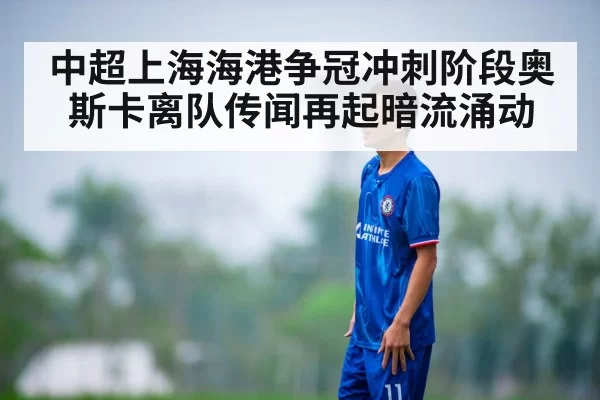 中超上海海港争冠冲刺阶段奥斯卡离队传闻再起暗流涌动