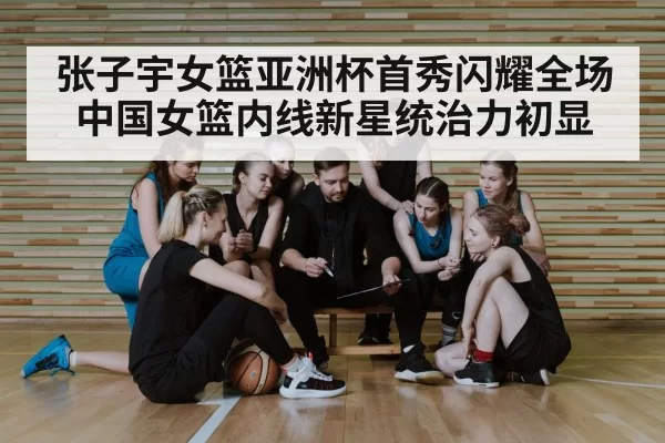 张子宇女篮亚洲杯首秀闪耀全场 中国女篮内线新星统治力初显